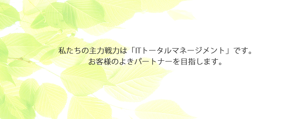 私たちの主力戦力は「ITトータルマネージメント」です。お客様のよきパートナーを目指します
